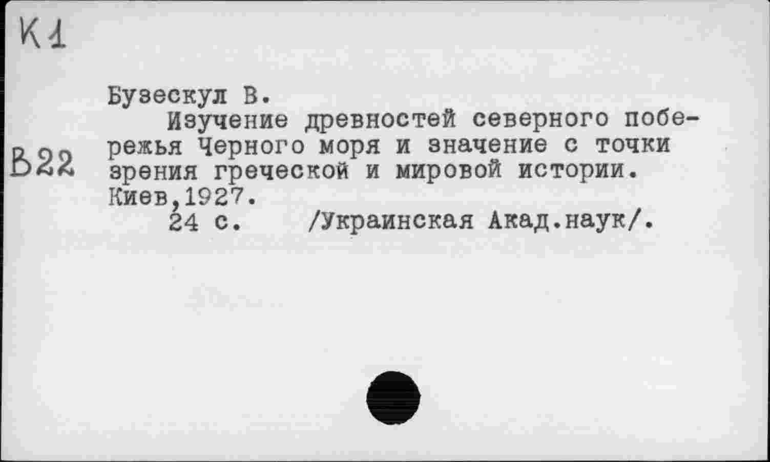 ﻿Kl
Ь22
Бузескул В.
Изучение древностей северного побережья Черного моря и значение с точки зрения греческой и мировой истории. Киев,1927.
24 с. /Украинская Акад.наук/.